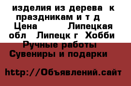  изделия из дерева  к праздникам и т.д. › Цена ­ 500 - Липецкая обл., Липецк г. Хобби. Ручные работы » Сувениры и подарки   